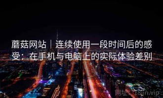 蘑菇网站｜连续使用一段时间后的感受：在手机与电脑上的实际体验差别