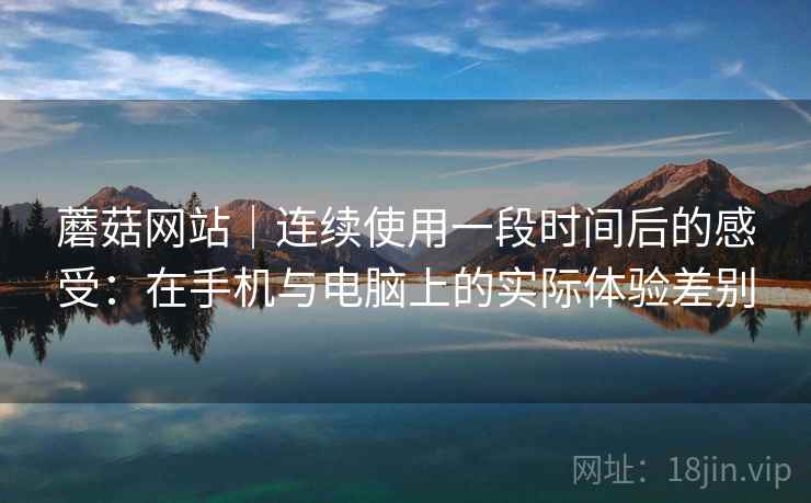 蘑菇网站｜连续使用一段时间后的感受：在手机与电脑上的实际体验差别