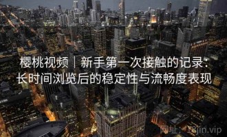 樱桃视频｜新手第一次接触的记录：长时间浏览后的稳定性与流畅度表现