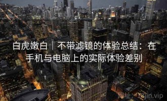 白虎嫩白｜不带滤镜的体验总结：在手机与电脑上的实际体验差别