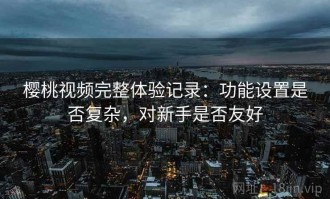 樱桃视频完整体验记录：功能设置是否复杂，对新手是否友好