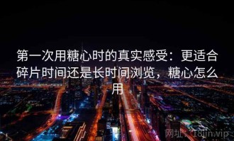 第一次用糖心时的真实感受：更适合碎片时间还是长时间浏览，糖心怎么用