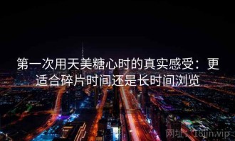 第一次用天美糖心时的真实感受：更适合碎片时间还是长时间浏览