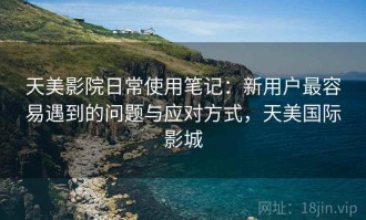 天美影院日常使用笔记：新用户最容易遇到的问题与应对方式，天美国际影城