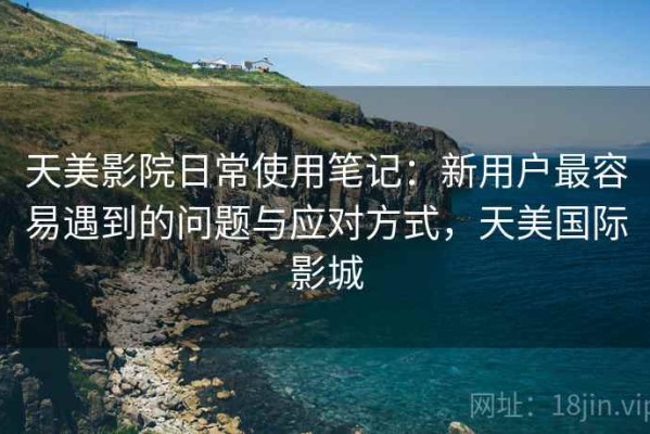 天美影院日常使用笔记：新用户最容易遇到的问题与应对方式，天美国际影城