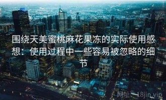 围绕天美蜜桃麻花果冻的实际使用感想：使用过程中一些容易被忽略的细节