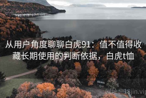 从用户角度聊聊白虎91：值不值得收藏长期使用的判断依据，白虎t恤
