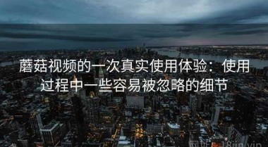 蘑菇视频的一次真实使用体验：使用过程中一些容易被忽略的细节