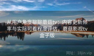 从用户角度聊聊蘑菇tv：内容更新频率与实际可看程度评估，蘑菇影视tv盒子版