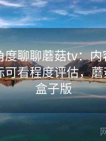 从用户角度聊聊蘑菇tv：内容更新频率与实际可看程度评估，蘑菇影视tv盒子版