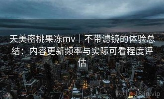 天美密桃果冻mv｜不带滤镜的体验总结：内容更新频率与实际可看程度评估