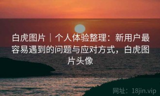 白虎图片｜个人体验整理：新用户最容易遇到的问题与应对方式，白虎图片头像
