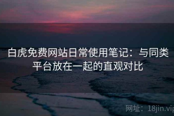 白虎免费网站日常使用笔记：与同类平台放在一起的直观对比