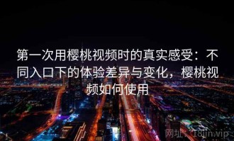 第一次用樱桃视频时的真实感受：不同入口下的体验差异与变化，樱桃视频如何使用