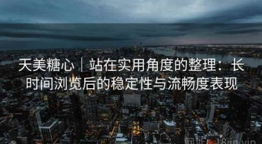 天美糖心｜站在实用角度的整理：长时间浏览后的稳定性与流畅度表现