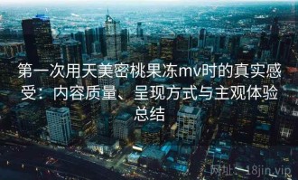 第一次用天美密桃果冻mv时的真实感受：内容质量、呈现方式与主观体验总结