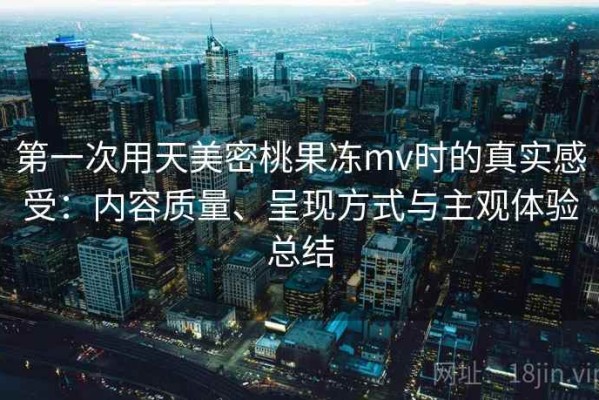 第一次用天美密桃果冻mv时的真实感受：内容质量、呈现方式与主观体验总结