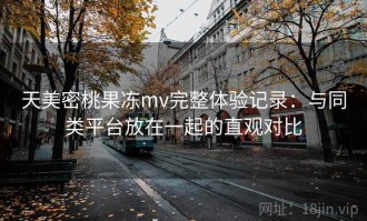 天美密桃果冻mv完整体验记录：与同类平台放在一起的直观对比