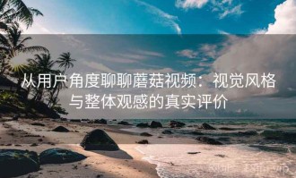 从用户角度聊聊蘑菇视频：视觉风格与整体观感的真实评价