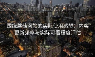 围绕蘑菇网站的实际使用感想：内容更新频率与实际可看程度评估