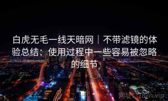 白虎无毛一线天暗网｜不带滤镜的体验总结：使用过程中一些容易被忽略的细节