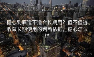 糖心到底适不适合长期用？值不值得收藏长期使用的判断依据，糖心怎么样