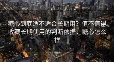 糖心到底适不适合长期用？值不值得收藏长期使用的判断依据，糖心怎么样