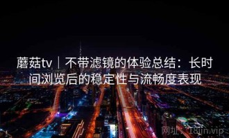 蘑菇tv｜不带滤镜的体验总结：长时间浏览后的稳定性与流畅度表现