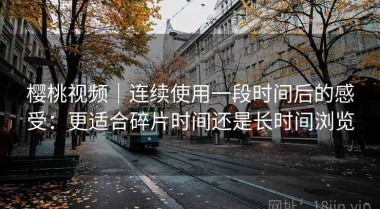 樱桃视频｜连续使用一段时间后的感受：更适合碎片时间还是长时间浏览