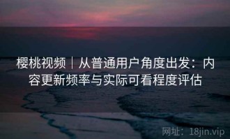 樱桃视频｜从普通用户角度出发：内容更新频率与实际可看程度评估