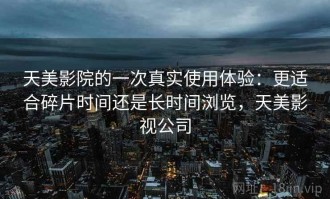 天美影院的一次真实使用体验：更适合碎片时间还是长时间浏览，天美影视公司