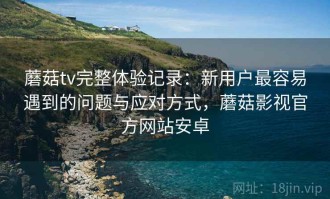蘑菇tv完整体验记录：新用户最容易遇到的问题与应对方式，蘑菇影视官方网站安卓