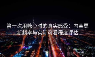 第一次用糖心时的真实感受：内容更新频率与实际可看程度评估