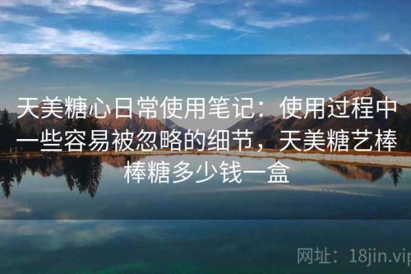 天美糖心日常使用笔记：使用过程中一些容易被忽略的细节，天美糖艺棒棒糖多少钱一盒