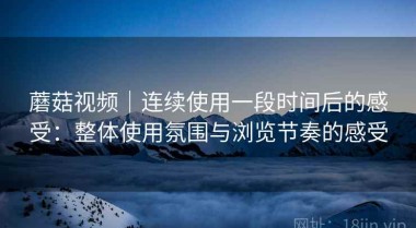 蘑菇视频｜连续使用一段时间后的感受：整体使用氛围与浏览节奏的感受