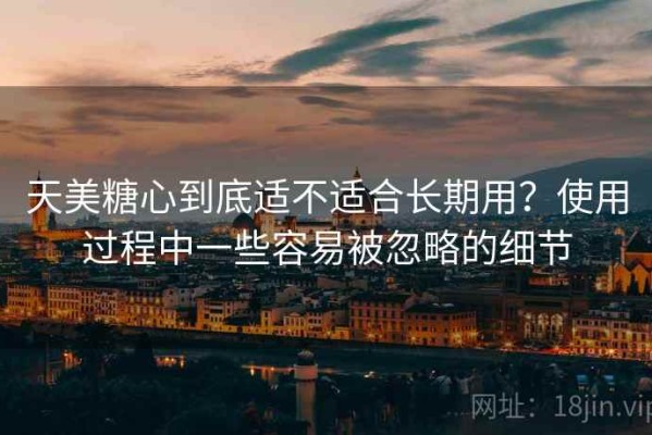 天美糖心到底适不适合长期用？使用过程中一些容易被忽略的细节