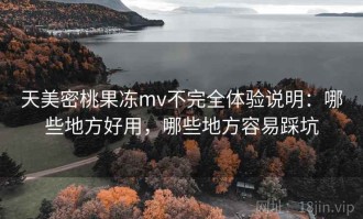 天美密桃果冻mv不完全体验说明：哪些地方好用，哪些地方容易踩坑