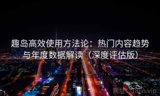 趣岛高效使用方法论：热门内容趋势与年度数据解读（深度评估版）