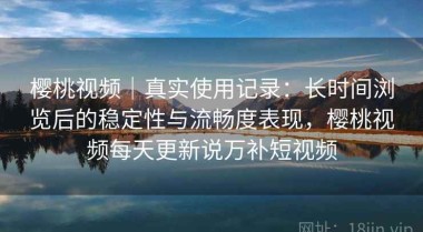 樱桃视频｜真实使用记录：长时间浏览后的稳定性与流畅度表现，樱桃视频每天更新说万补短视频