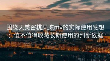围绕天美密桃果冻mv的实际使用感想：值不值得收藏长期使用的判断依据