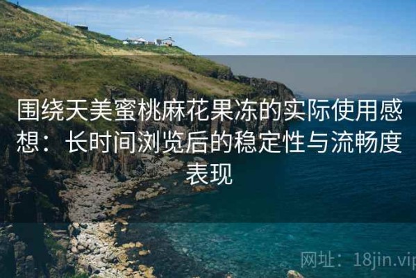 围绕天美蜜桃麻花果冻的实际使用感想：长时间浏览后的稳定性与流畅度表现