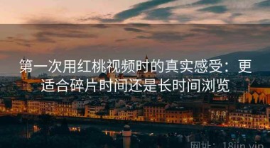 第一次用红桃视频时的真实感受：更适合碎片时间还是长时间浏览