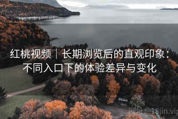 红桃视频｜长期浏览后的直观印象：不同入口下的体验差异与变化