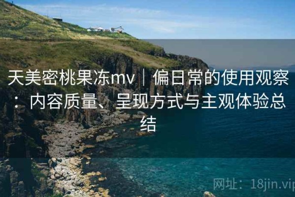 天美密桃果冻mv｜偏日常的使用观察：内容质量、呈现方式与主观体验总结