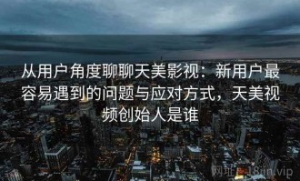 从用户角度聊聊天美影视：新用户最容易遇到的问题与应对方式，天美视频创始人是谁