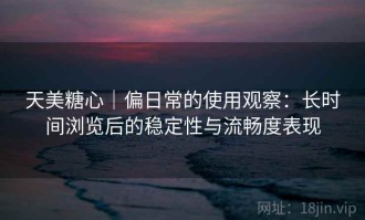 天美糖心｜偏日常的使用观察：长时间浏览后的稳定性与流畅度表现