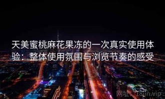 天美蜜桃麻花果冻的一次真实使用体验：整体使用氛围与浏览节奏的感受