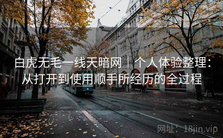 白虎无毛一线天暗网｜个人体验整理：从打开到使用顺手所经历的全过程