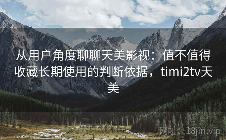 从用户角度聊聊天美影视：值不值得收藏长期使用的判断依据，timi2tv天美