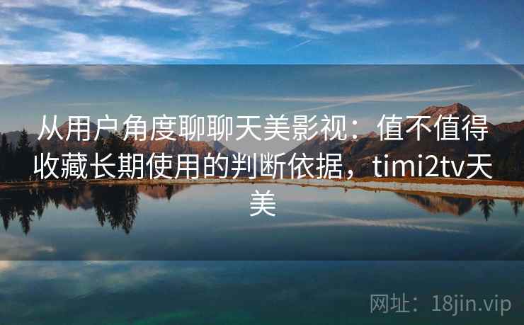 从用户角度聊聊天美影视：值不值得收藏长期使用的判断依据，timi2tv天美
